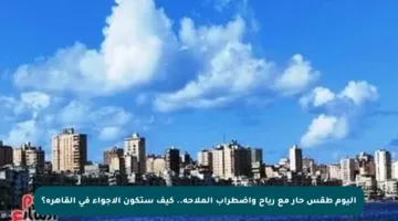 اليوم طقس حار مع رياح واضطراب الملاحة.. كيف ستكون الأجواء في القاهرة؟